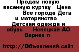Продам новую весенную куртку › Цена ­ 1 500 - Все города Дети и материнство » Детская одежда и обувь   . Ненецкий АО,Варнек п.